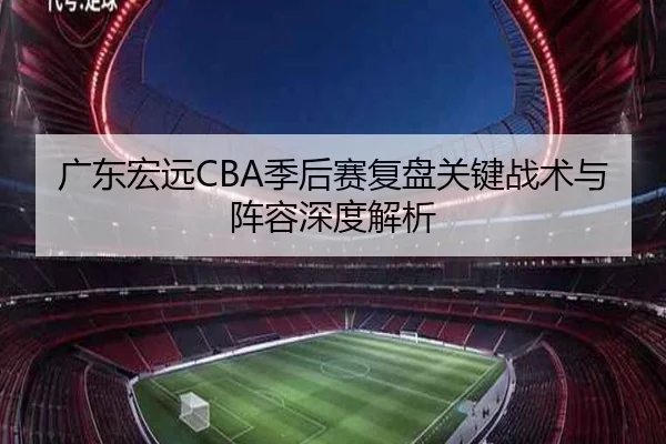 广东宏远CBA季后赛复盘关键战术与阵容深度解析（KAIYUN）